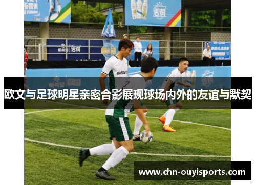 欧文与足球明星亲密合影展现球场内外的友谊与默契