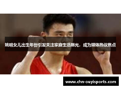 姚明女儿出生年份引发关注家庭生活曝光，成为媒体热议焦点